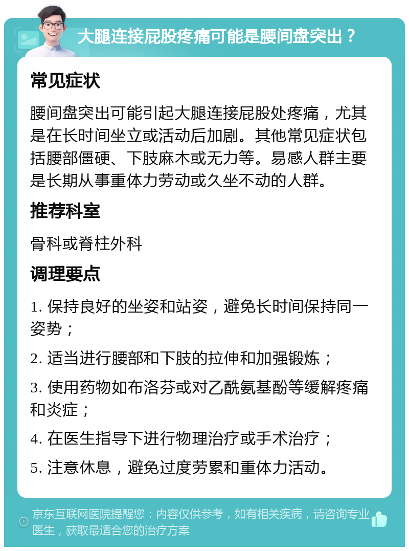 大腿连接屁股疼痛可能是腰间盘突出？ 常见症状 腰间盘突出可能引起大腿连接屁股处疼痛，尤其是在长时间坐立或活动后加剧。其他常见症状包括腰部僵硬、下肢麻木或无力等。易感人群主要是长期从事重体力劳动或久坐不动的人群。 推荐科室 骨科或脊柱外科 调理要点 1. 保持良好的坐姿和站姿，避免长时间保持同一姿势； 2. 适当进行腰部和下肢的拉伸和加强锻炼； 3. 使用药物如布洛芬或对乙酰氨基酚等缓解疼痛和炎症； 4. 在医生指导下进行物理治疗或手术治疗； 5. 注意休息，避免过度劳累和重体力活动。