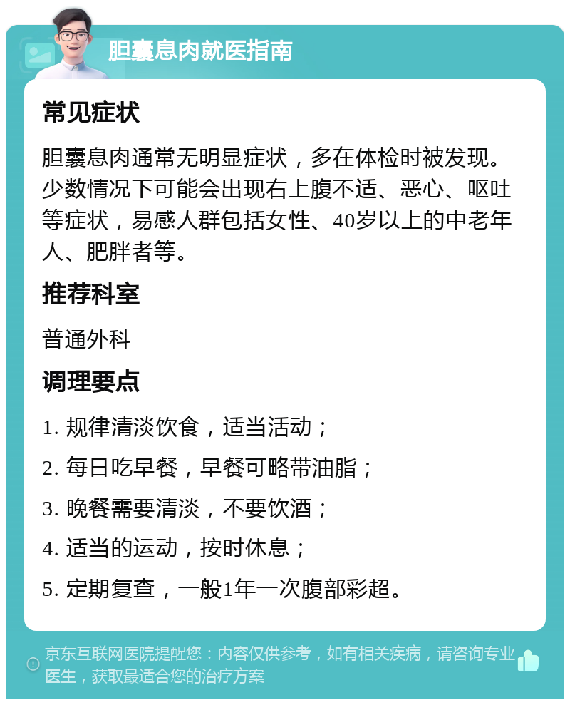 胆囊息肉就医指南 常见症状 胆囊息肉通常无明显症状，多在体检时被发现。少数情况下可能会出现右上腹不适、恶心、呕吐等症状，易感人群包括女性、40岁以上的中老年人、肥胖者等。 推荐科室 普通外科 调理要点 1. 规律清淡饮食，适当活动； 2. 每日吃早餐，早餐可略带油脂； 3. 晚餐需要清淡，不要饮酒； 4. 适当的运动，按时休息； 5. 定期复查，一般1年一次腹部彩超。