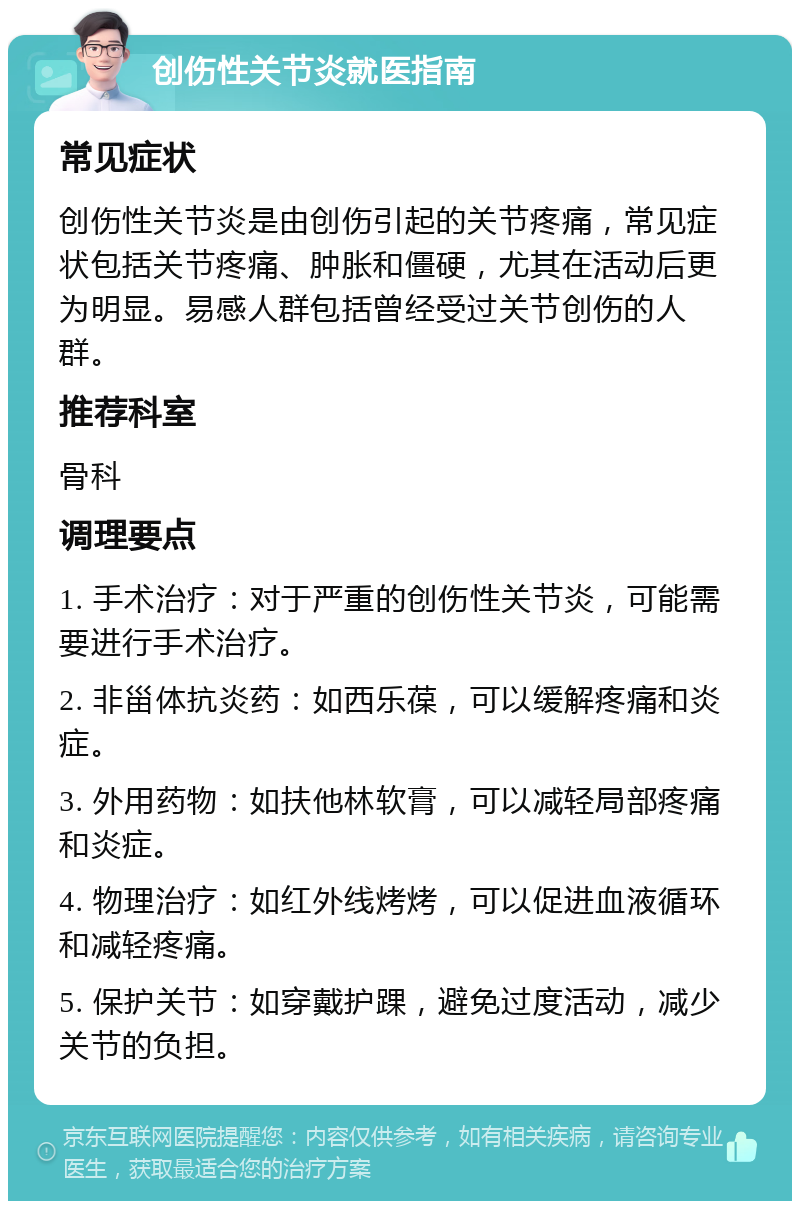 创伤性关节炎就医指南 常见症状 创伤性关节炎是由创伤引起的关节疼痛，常见症状包括关节疼痛、肿胀和僵硬，尤其在活动后更为明显。易感人群包括曾经受过关节创伤的人群。 推荐科室 骨科 调理要点 1. 手术治疗：对于严重的创伤性关节炎，可能需要进行手术治疗。 2. 非甾体抗炎药：如西乐葆，可以缓解疼痛和炎症。 3. 外用药物：如扶他林软膏，可以减轻局部疼痛和炎症。 4. 物理治疗：如红外线烤烤，可以促进血液循环和减轻疼痛。 5. 保护关节：如穿戴护踝，避免过度活动，减少关节的负担。