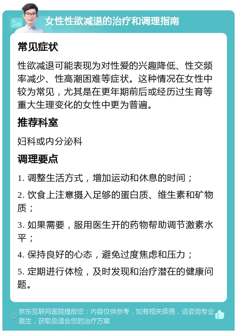 女性性欲减退的治疗和调理指南 常见症状 性欲减退可能表现为对性爱的兴趣降低、性交频率减少、性高潮困难等症状。这种情况在女性中较为常见，尤其是在更年期前后或经历过生育等重大生理变化的女性中更为普遍。 推荐科室 妇科或内分泌科 调理要点 1. 调整生活方式，增加运动和休息的时间； 2. 饮食上注意摄入足够的蛋白质、维生素和矿物质； 3. 如果需要，服用医生开的药物帮助调节激素水平； 4. 保持良好的心态，避免过度焦虑和压力； 5. 定期进行体检，及时发现和治疗潜在的健康问题。