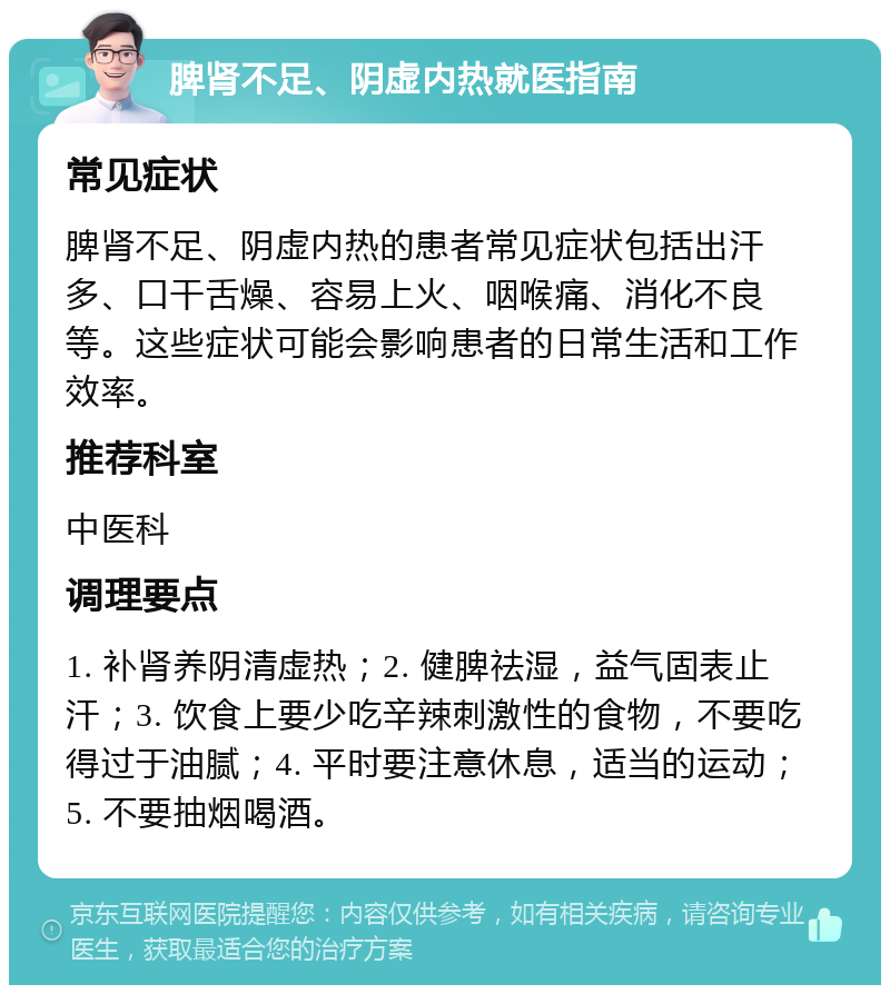 脾肾不足、阴虚内热就医指南 常见症状 脾肾不足、阴虚内热的患者常见症状包括出汗多、口干舌燥、容易上火、咽喉痛、消化不良等。这些症状可能会影响患者的日常生活和工作效率。 推荐科室 中医科 调理要点 1. 补肾养阴清虚热；2. 健脾祛湿，益气固表止汗；3. 饮食上要少吃辛辣刺激性的食物，不要吃得过于油腻；4. 平时要注意休息，适当的运动；5. 不要抽烟喝酒。