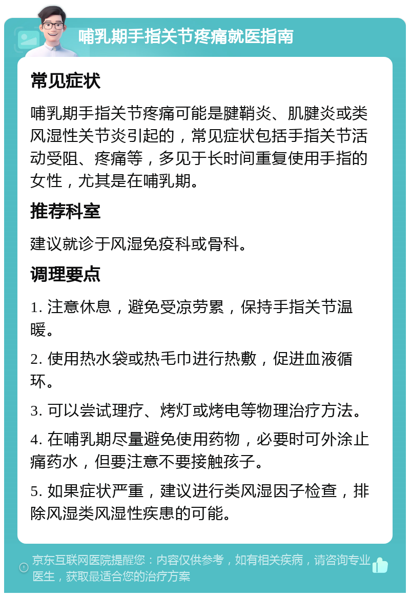 哺乳期手指关节疼痛就医指南 常见症状 哺乳期手指关节疼痛可能是腱鞘炎、肌腱炎或类风湿性关节炎引起的，常见症状包括手指关节活动受阻、疼痛等，多见于长时间重复使用手指的女性，尤其是在哺乳期。 推荐科室 建议就诊于风湿免疫科或骨科。 调理要点 1. 注意休息，避免受凉劳累，保持手指关节温暖。 2. 使用热水袋或热毛巾进行热敷，促进血液循环。 3. 可以尝试理疗、烤灯或烤电等物理治疗方法。 4. 在哺乳期尽量避免使用药物，必要时可外涂止痛药水，但要注意不要接触孩子。 5. 如果症状严重，建议进行类风湿因子检查，排除风湿类风湿性疾患的可能。