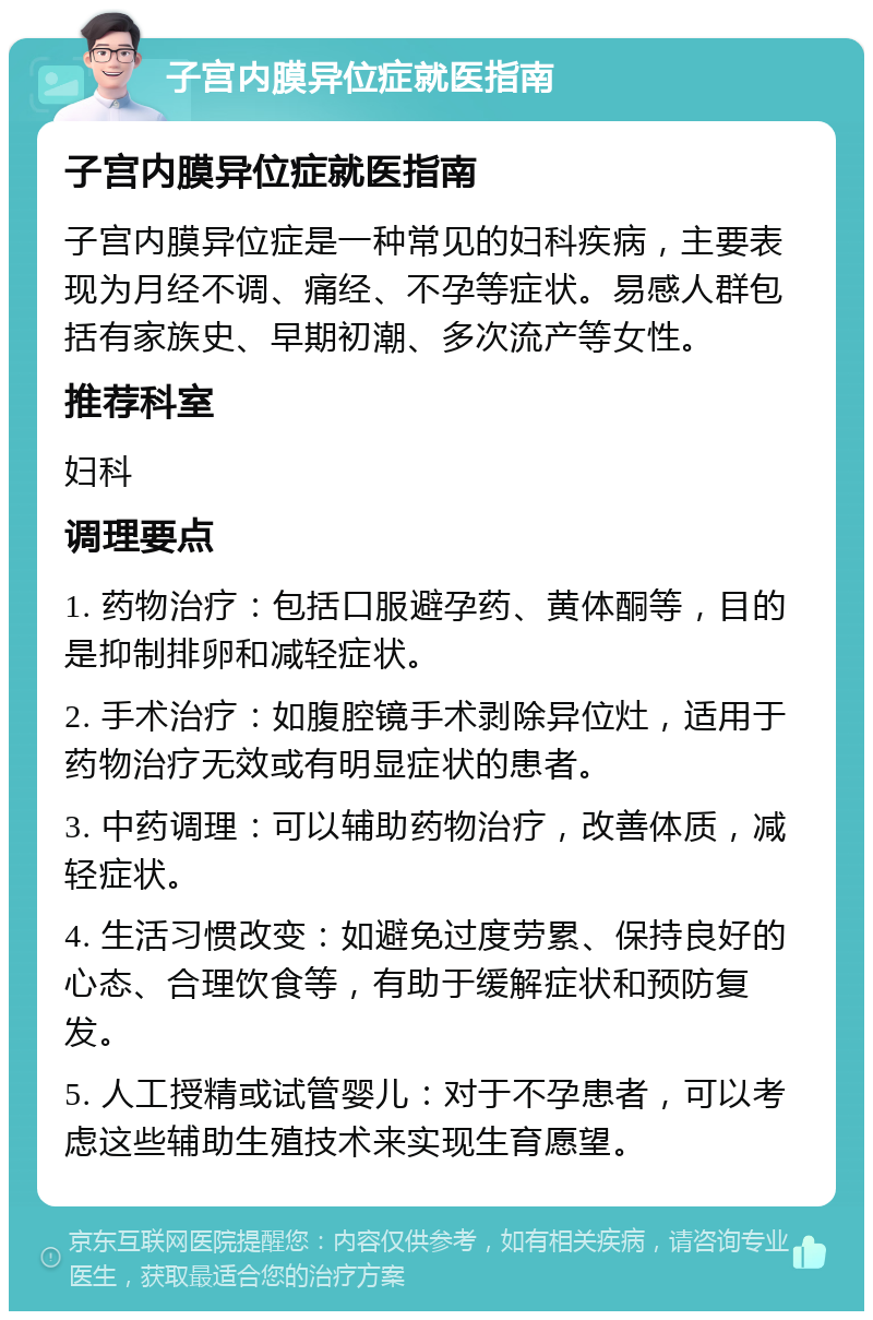 子宫内膜异位症就医指南 子宫内膜异位症就医指南 子宫内膜异位症是一种常见的妇科疾病，主要表现为月经不调、痛经、不孕等症状。易感人群包括有家族史、早期初潮、多次流产等女性。 推荐科室 妇科 调理要点 1. 药物治疗：包括口服避孕药、黄体酮等，目的是抑制排卵和减轻症状。 2. 手术治疗：如腹腔镜手术剥除异位灶，适用于药物治疗无效或有明显症状的患者。 3. 中药调理：可以辅助药物治疗，改善体质，减轻症状。 4. 生活习惯改变：如避免过度劳累、保持良好的心态、合理饮食等，有助于缓解症状和预防复发。 5. 人工授精或试管婴儿：对于不孕患者，可以考虑这些辅助生殖技术来实现生育愿望。