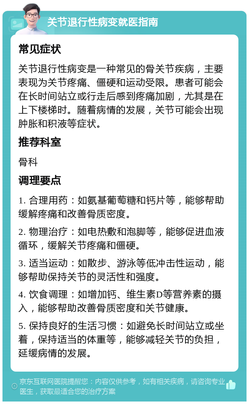 关节退行性病变就医指南 常见症状 关节退行性病变是一种常见的骨关节疾病，主要表现为关节疼痛、僵硬和运动受限。患者可能会在长时间站立或行走后感到疼痛加剧，尤其是在上下楼梯时。随着病情的发展，关节可能会出现肿胀和积液等症状。 推荐科室 骨科 调理要点 1. 合理用药：如氨基葡萄糖和钙片等，能够帮助缓解疼痛和改善骨质密度。 2. 物理治疗：如电热敷和泡脚等，能够促进血液循环，缓解关节疼痛和僵硬。 3. 适当运动：如散步、游泳等低冲击性运动，能够帮助保持关节的灵活性和强度。 4. 饮食调理：如增加钙、维生素D等营养素的摄入，能够帮助改善骨质密度和关节健康。 5. 保持良好的生活习惯：如避免长时间站立或坐着，保持适当的体重等，能够减轻关节的负担，延缓病情的发展。