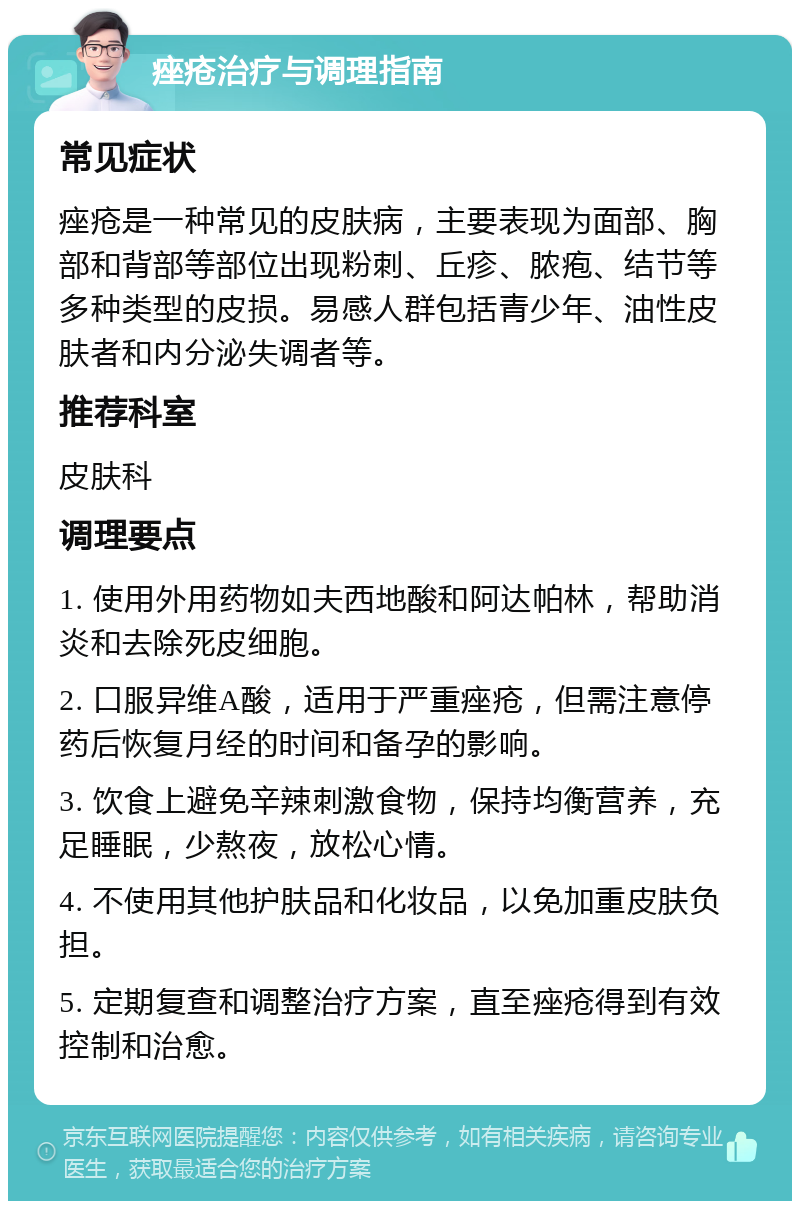 痤疮治疗与调理指南 常见症状 痤疮是一种常见的皮肤病，主要表现为面部、胸部和背部等部位出现粉刺、丘疹、脓疱、结节等多种类型的皮损。易感人群包括青少年、油性皮肤者和内分泌失调者等。 推荐科室 皮肤科 调理要点 1. 使用外用药物如夫西地酸和阿达帕林，帮助消炎和去除死皮细胞。 2. 口服异维A酸，适用于严重痤疮，但需注意停药后恢复月经的时间和备孕的影响。 3. 饮食上避免辛辣刺激食物，保持均衡营养，充足睡眠，少熬夜，放松心情。 4. 不使用其他护肤品和化妆品，以免加重皮肤负担。 5. 定期复查和调整治疗方案，直至痤疮得到有效控制和治愈。