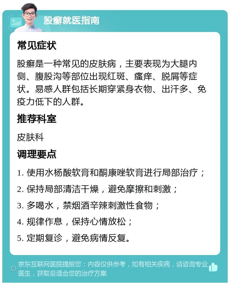 股癣就医指南 常见症状 股癣是一种常见的皮肤病，主要表现为大腿内侧、腹股沟等部位出现红斑、瘙痒、脱屑等症状。易感人群包括长期穿紧身衣物、出汗多、免疫力低下的人群。 推荐科室 皮肤科 调理要点 1. 使用水杨酸软膏和酮康唑软膏进行局部治疗； 2. 保持局部清洁干燥，避免摩擦和刺激； 3. 多喝水，禁烟酒辛辣刺激性食物； 4. 规律作息，保持心情放松； 5. 定期复诊，避免病情反复。