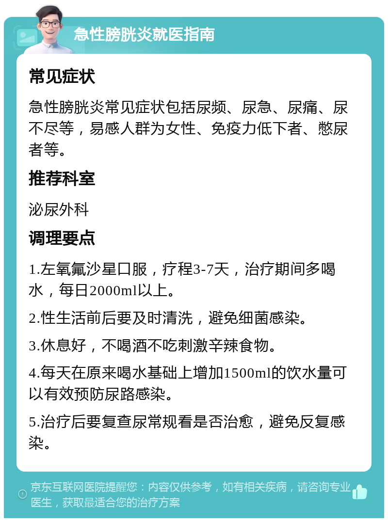 急性膀胱炎就医指南 常见症状 急性膀胱炎常见症状包括尿频、尿急、尿痛、尿不尽等，易感人群为女性、免疫力低下者、憋尿者等。 推荐科室 泌尿外科 调理要点 1.左氧氟沙星口服，疗程3-7天，治疗期间多喝水，每日2000ml以上。 2.性生活前后要及时清洗，避免细菌感染。 3.休息好，不喝酒不吃刺激辛辣食物。 4.每天在原来喝水基础上增加1500ml的饮水量可以有效预防尿路感染。 5.治疗后要复查尿常规看是否治愈，避免反复感染。