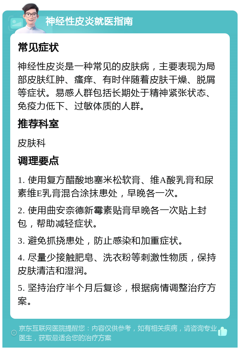 神经性皮炎就医指南 常见症状 神经性皮炎是一种常见的皮肤病，主要表现为局部皮肤红肿、瘙痒、有时伴随着皮肤干燥、脱屑等症状。易感人群包括长期处于精神紧张状态、免疫力低下、过敏体质的人群。 推荐科室 皮肤科 调理要点 1. 使用复方醋酸地塞米松软膏、维A酸乳膏和尿素维E乳膏混合涂抹患处，早晚各一次。 2. 使用曲安奈德新霉素贴膏早晚各一次贴上封包，帮助减轻症状。 3. 避免抓挠患处，防止感染和加重症状。 4. 尽量少接触肥皂、洗衣粉等刺激性物质，保持皮肤清洁和湿润。 5. 坚持治疗半个月后复诊，根据病情调整治疗方案。