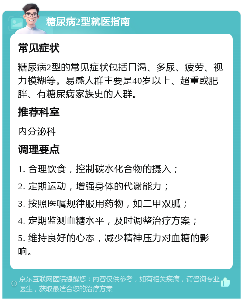 糖尿病2型就医指南 常见症状 糖尿病2型的常见症状包括口渴、多尿、疲劳、视力模糊等。易感人群主要是40岁以上、超重或肥胖、有糖尿病家族史的人群。 推荐科室 内分泌科 调理要点 1. 合理饮食，控制碳水化合物的摄入； 2. 定期运动，增强身体的代谢能力； 3. 按照医嘱规律服用药物，如二甲双胍； 4. 定期监测血糖水平，及时调整治疗方案； 5. 维持良好的心态，减少精神压力对血糖的影响。