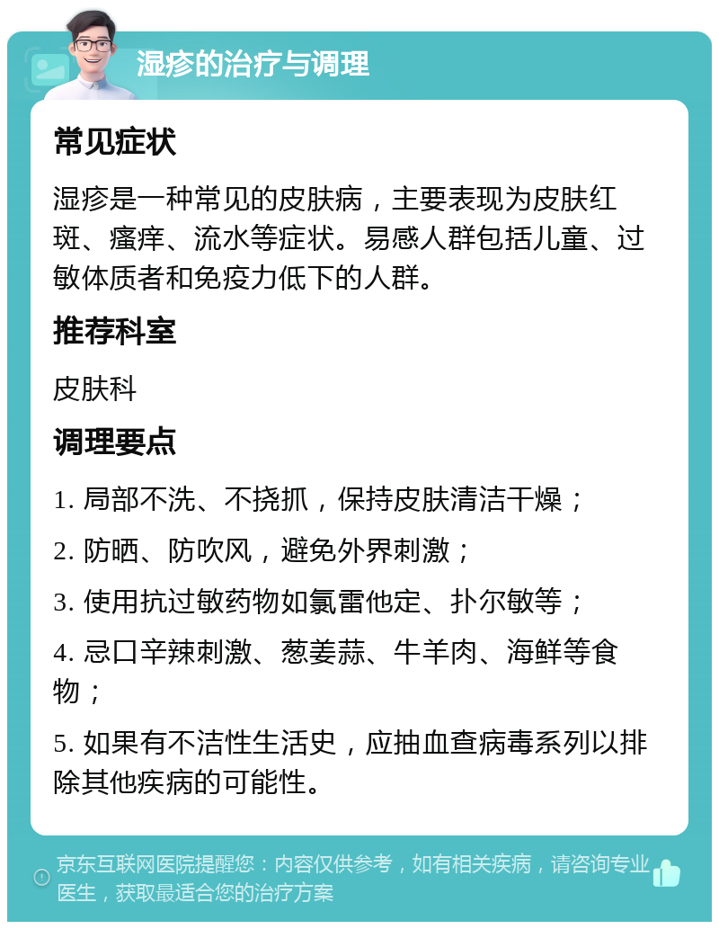 湿疹的治疗与调理 常见症状 湿疹是一种常见的皮肤病，主要表现为皮肤红斑、瘙痒、流水等症状。易感人群包括儿童、过敏体质者和免疫力低下的人群。 推荐科室 皮肤科 调理要点 1. 局部不洗、不挠抓，保持皮肤清洁干燥； 2. 防晒、防吹风，避免外界刺激； 3. 使用抗过敏药物如氯雷他定、扑尔敏等； 4. 忌口辛辣刺激、葱姜蒜、牛羊肉、海鲜等食物； 5. 如果有不洁性生活史，应抽血查病毒系列以排除其他疾病的可能性。