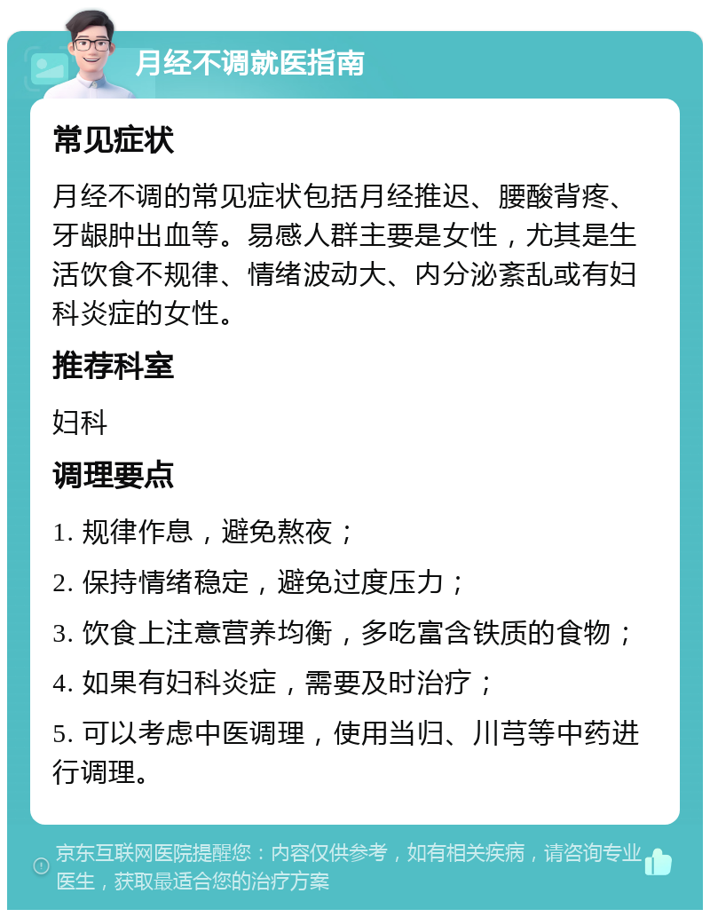 月经不调就医指南 常见症状 月经不调的常见症状包括月经推迟、腰酸背疼、牙龈肿出血等。易感人群主要是女性，尤其是生活饮食不规律、情绪波动大、内分泌紊乱或有妇科炎症的女性。 推荐科室 妇科 调理要点 1. 规律作息，避免熬夜； 2. 保持情绪稳定，避免过度压力； 3. 饮食上注意营养均衡，多吃富含铁质的食物； 4. 如果有妇科炎症，需要及时治疗； 5. 可以考虑中医调理，使用当归、川芎等中药进行调理。