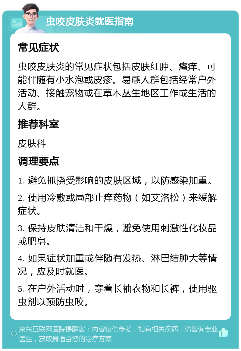 虫咬皮肤炎就医指南 常见症状 虫咬皮肤炎的常见症状包括皮肤红肿、瘙痒、可能伴随有小水泡或皮疹。易感人群包括经常户外活动、接触宠物或在草木丛生地区工作或生活的人群。 推荐科室 皮肤科 调理要点 1. 避免抓挠受影响的皮肤区域，以防感染加重。 2. 使用冷敷或局部止痒药物（如艾洛松）来缓解症状。 3. 保持皮肤清洁和干燥，避免使用刺激性化妆品或肥皂。 4. 如果症状加重或伴随有发热、淋巴结肿大等情况，应及时就医。 5. 在户外活动时，穿着长袖衣物和长裤，使用驱虫剂以预防虫咬。