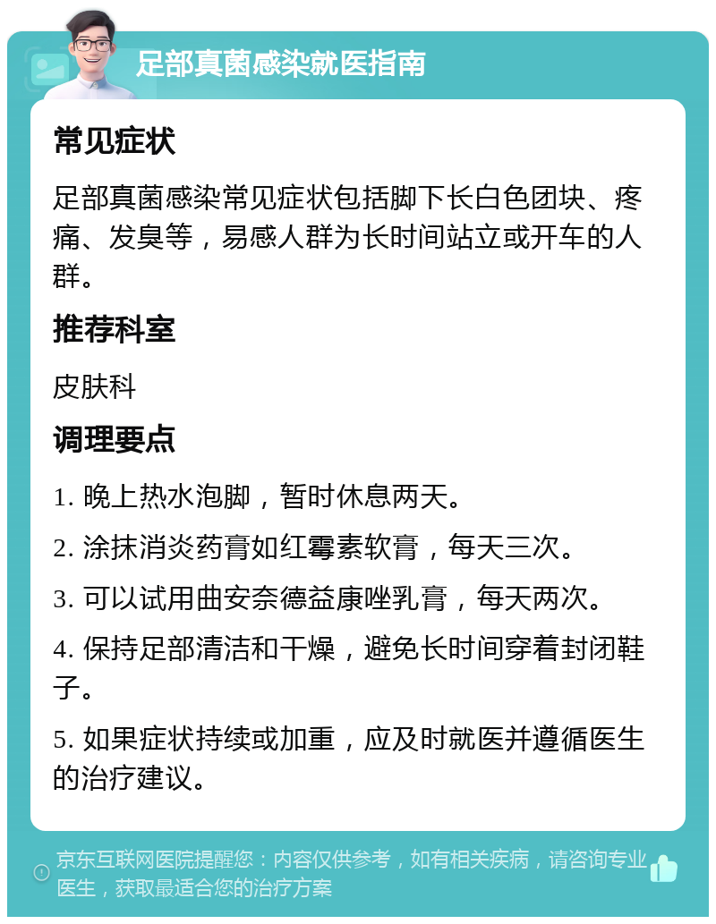 足部真菌感染就医指南 常见症状 足部真菌感染常见症状包括脚下长白色团块、疼痛、发臭等，易感人群为长时间站立或开车的人群。 推荐科室 皮肤科 调理要点 1. 晚上热水泡脚，暂时休息两天。 2. 涂抹消炎药膏如红霉素软膏，每天三次。 3. 可以试用曲安奈德益康唑乳膏，每天两次。 4. 保持足部清洁和干燥，避免长时间穿着封闭鞋子。 5. 如果症状持续或加重，应及时就医并遵循医生的治疗建议。