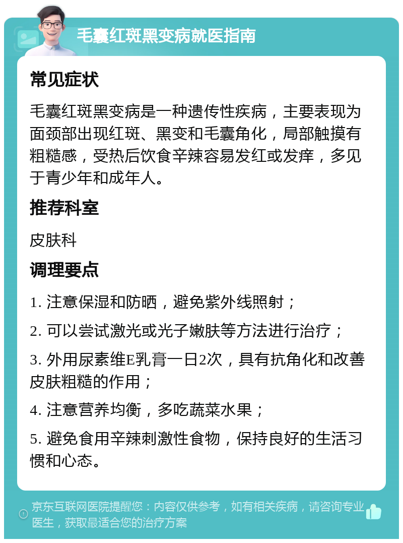 毛囊红斑黑变病就医指南 常见症状 毛囊红斑黑变病是一种遗传性疾病，主要表现为面颈部出现红斑、黑变和毛囊角化，局部触摸有粗糙感，受热后饮食辛辣容易发红或发痒，多见于青少年和成年人。 推荐科室 皮肤科 调理要点 1. 注意保湿和防晒，避免紫外线照射； 2. 可以尝试激光或光子嫩肤等方法进行治疗； 3. 外用尿素维E乳膏一日2次，具有抗角化和改善皮肤粗糙的作用； 4. 注意营养均衡，多吃蔬菜水果； 5. 避免食用辛辣刺激性食物，保持良好的生活习惯和心态。