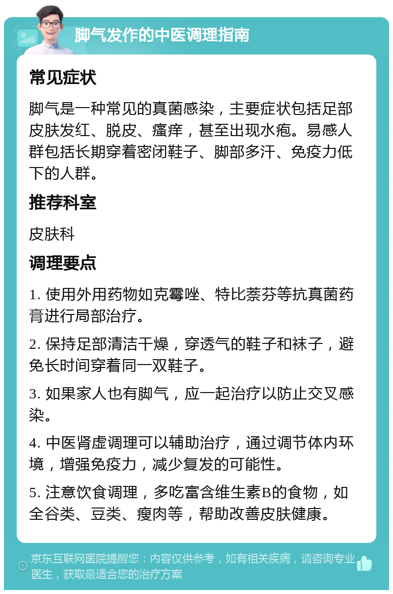 脚气发作的中医调理指南 常见症状 脚气是一种常见的真菌感染，主要症状包括足部皮肤发红、脱皮、瘙痒，甚至出现水疱。易感人群包括长期穿着密闭鞋子、脚部多汗、免疫力低下的人群。 推荐科室 皮肤科 调理要点 1. 使用外用药物如克霉唑、特比萘芬等抗真菌药膏进行局部治疗。 2. 保持足部清洁干燥，穿透气的鞋子和袜子，避免长时间穿着同一双鞋子。 3. 如果家人也有脚气，应一起治疗以防止交叉感染。 4. 中医肾虚调理可以辅助治疗，通过调节体内环境，增强免疫力，减少复发的可能性。 5. 注意饮食调理，多吃富含维生素B的食物，如全谷类、豆类、瘦肉等，帮助改善皮肤健康。