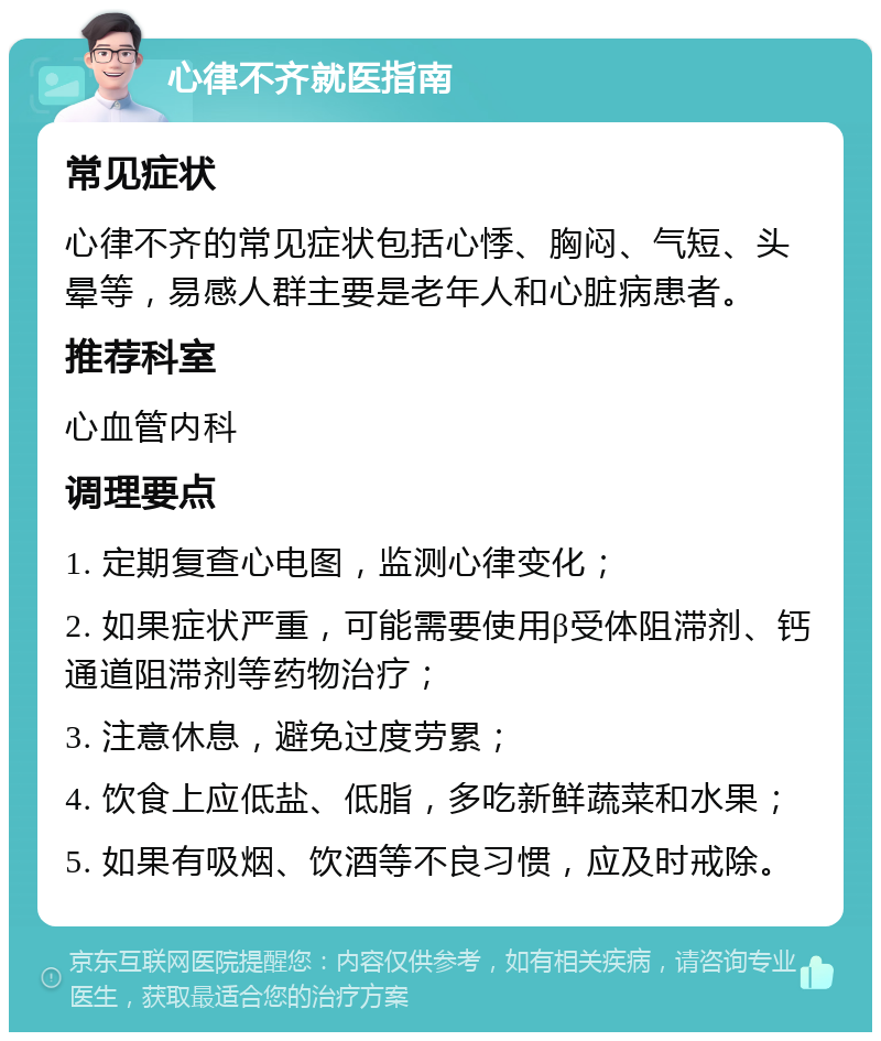 心律不齐就医指南 常见症状 心律不齐的常见症状包括心悸、胸闷、气短、头晕等，易感人群主要是老年人和心脏病患者。 推荐科室 心血管内科 调理要点 1. 定期复查心电图，监测心律变化； 2. 如果症状严重，可能需要使用β受体阻滞剂、钙通道阻滞剂等药物治疗； 3. 注意休息，避免过度劳累； 4. 饮食上应低盐、低脂，多吃新鲜蔬菜和水果； 5. 如果有吸烟、饮酒等不良习惯，应及时戒除。