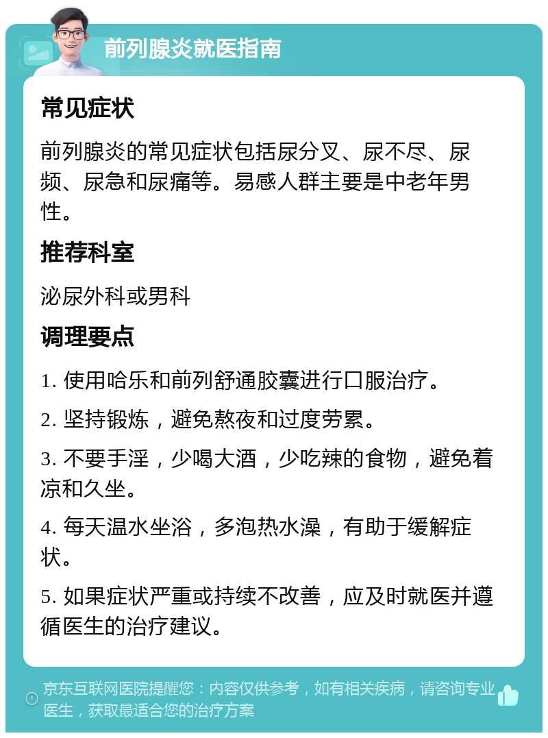 前列腺炎就医指南 常见症状 前列腺炎的常见症状包括尿分叉、尿不尽、尿频、尿急和尿痛等。易感人群主要是中老年男性。 推荐科室 泌尿外科或男科 调理要点 1. 使用哈乐和前列舒通胶囊进行口服治疗。 2. 坚持锻炼，避免熬夜和过度劳累。 3. 不要手淫，少喝大酒，少吃辣的食物，避免着凉和久坐。 4. 每天温水坐浴，多泡热水澡，有助于缓解症状。 5. 如果症状严重或持续不改善，应及时就医并遵循医生的治疗建议。