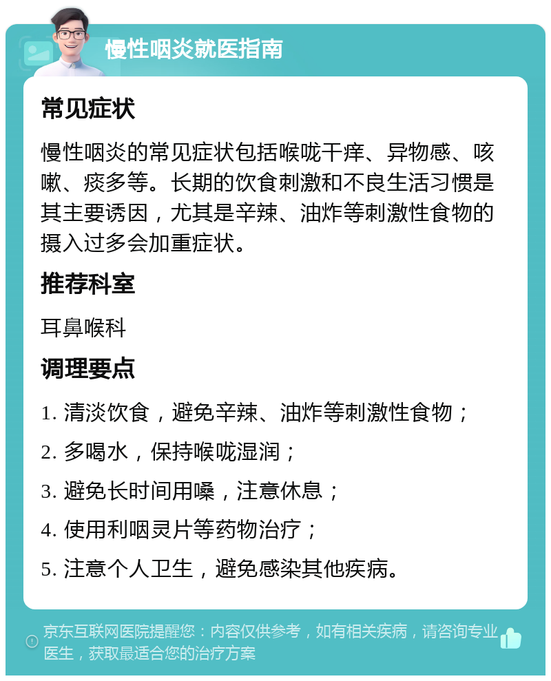 慢性咽炎就医指南 常见症状 慢性咽炎的常见症状包括喉咙干痒、异物感、咳嗽、痰多等。长期的饮食刺激和不良生活习惯是其主要诱因，尤其是辛辣、油炸等刺激性食物的摄入过多会加重症状。 推荐科室 耳鼻喉科 调理要点 1. 清淡饮食，避免辛辣、油炸等刺激性食物； 2. 多喝水，保持喉咙湿润； 3. 避免长时间用嗓，注意休息； 4. 使用利咽灵片等药物治疗； 5. 注意个人卫生，避免感染其他疾病。