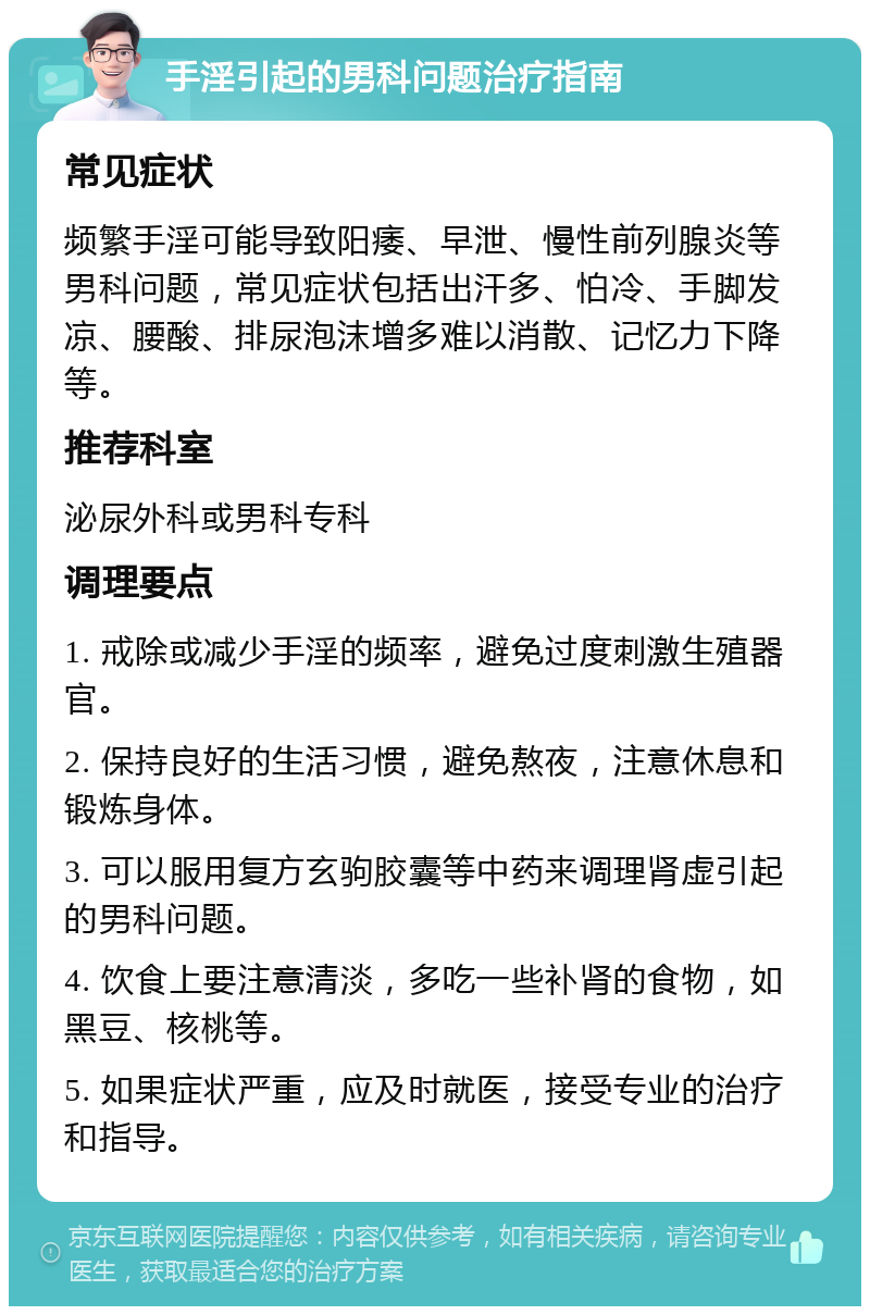 手淫引起的男科问题治疗指南 常见症状 频繁手淫可能导致阳痿、早泄、慢性前列腺炎等男科问题，常见症状包括出汗多、怕冷、手脚发凉、腰酸、排尿泡沫增多难以消散、记忆力下降等。 推荐科室 泌尿外科或男科专科 调理要点 1. 戒除或减少手淫的频率，避免过度刺激生殖器官。 2. 保持良好的生活习惯，避免熬夜，注意休息和锻炼身体。 3. 可以服用复方玄驹胶囊等中药来调理肾虚引起的男科问题。 4. 饮食上要注意清淡，多吃一些补肾的食物，如黑豆、核桃等。 5. 如果症状严重，应及时就医，接受专业的治疗和指导。