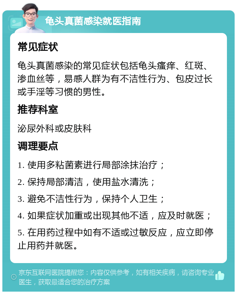 龟头真菌感染就医指南 常见症状 龟头真菌感染的常见症状包括龟头瘙痒、红斑、渗血丝等，易感人群为有不洁性行为、包皮过长或手淫等习惯的男性。 推荐科室 泌尿外科或皮肤科 调理要点 1. 使用多粘菌素进行局部涂抹治疗； 2. 保持局部清洁，使用盐水清洗； 3. 避免不洁性行为，保持个人卫生； 4. 如果症状加重或出现其他不适，应及时就医； 5. 在用药过程中如有不适或过敏反应，应立即停止用药并就医。