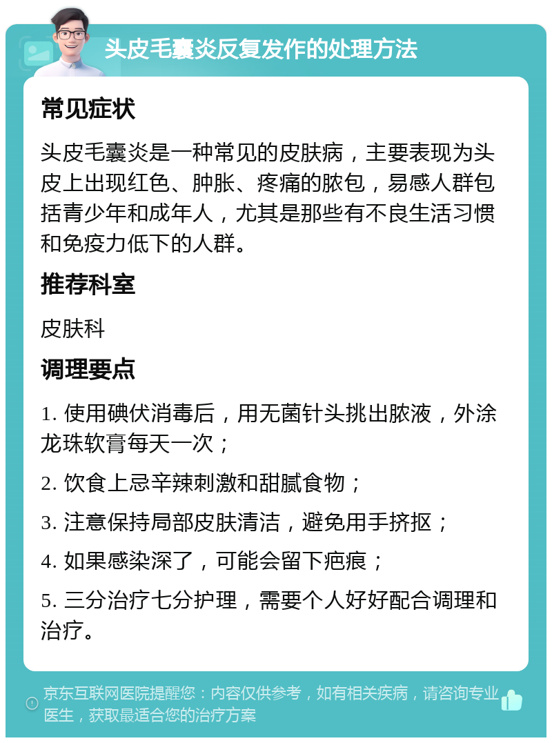 头皮毛囊炎反复发作的处理方法 常见症状 头皮毛囊炎是一种常见的皮肤病，主要表现为头皮上出现红色、肿胀、疼痛的脓包，易感人群包括青少年和成年人，尤其是那些有不良生活习惯和免疫力低下的人群。 推荐科室 皮肤科 调理要点 1. 使用碘伏消毒后，用无菌针头挑出脓液，外涂龙珠软膏每天一次； 2. 饮食上忌辛辣刺激和甜腻食物； 3. 注意保持局部皮肤清洁，避免用手挤抠； 4. 如果感染深了，可能会留下疤痕； 5. 三分治疗七分护理，需要个人好好配合调理和治疗。