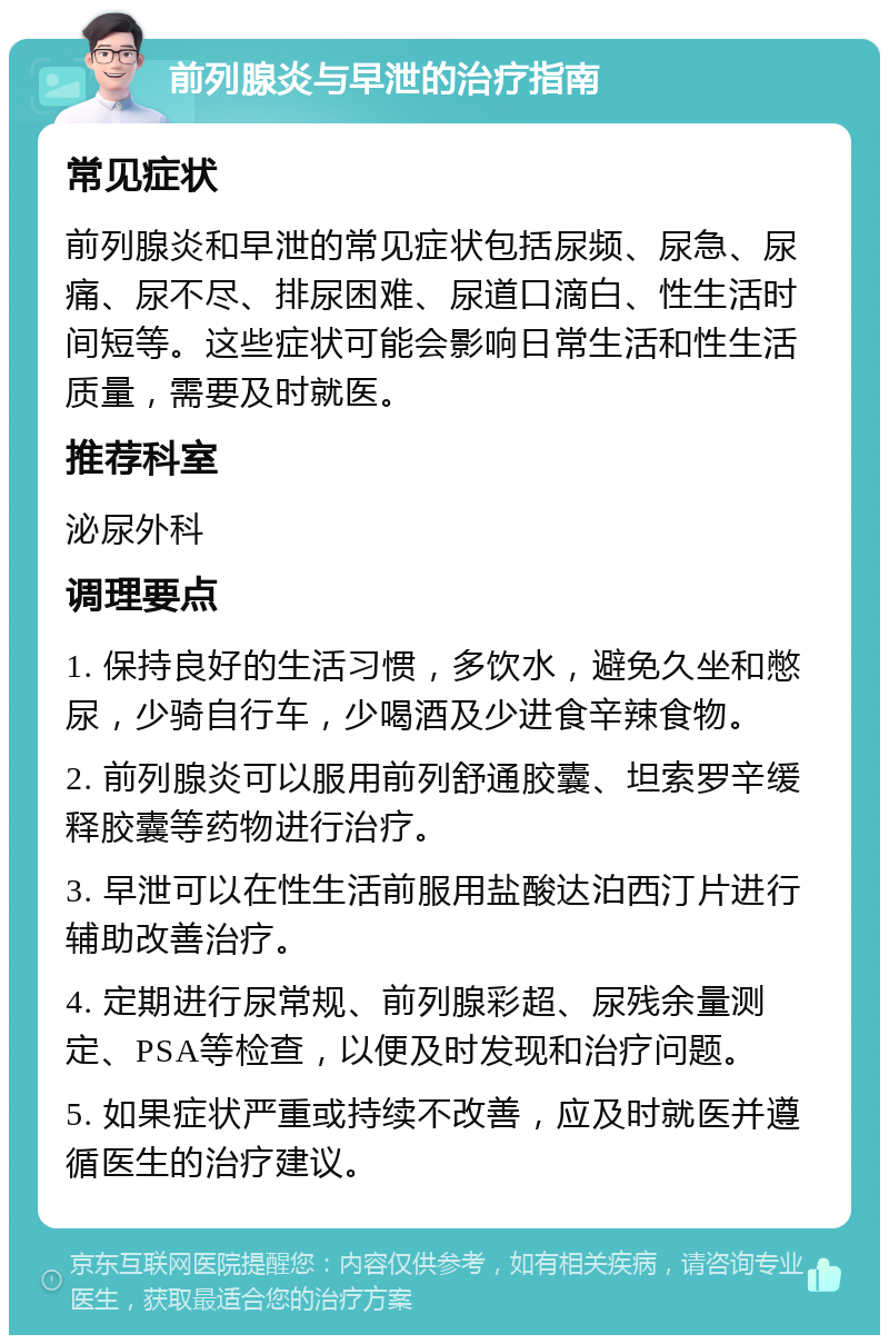 前列腺炎与早泄的治疗指南 常见症状 前列腺炎和早泄的常见症状包括尿频、尿急、尿痛、尿不尽、排尿困难、尿道口滴白、性生活时间短等。这些症状可能会影响日常生活和性生活质量，需要及时就医。 推荐科室 泌尿外科 调理要点 1. 保持良好的生活习惯，多饮水，避免久坐和憋尿，少骑自行车，少喝酒及少进食辛辣食物。 2. 前列腺炎可以服用前列舒通胶囊、坦索罗辛缓释胶囊等药物进行治疗。 3. 早泄可以在性生活前服用盐酸达泊西汀片进行辅助改善治疗。 4. 定期进行尿常规、前列腺彩超、尿残余量测定、PSA等检查，以便及时发现和治疗问题。 5. 如果症状严重或持续不改善，应及时就医并遵循医生的治疗建议。