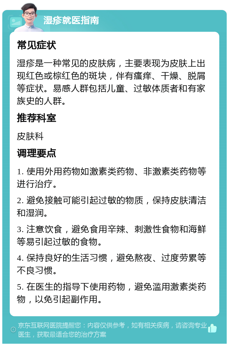 湿疹就医指南 常见症状 湿疹是一种常见的皮肤病，主要表现为皮肤上出现红色或棕红色的斑块，伴有瘙痒、干燥、脱屑等症状。易感人群包括儿童、过敏体质者和有家族史的人群。 推荐科室 皮肤科 调理要点 1. 使用外用药物如激素类药物、非激素类药物等进行治疗。 2. 避免接触可能引起过敏的物质，保持皮肤清洁和湿润。 3. 注意饮食，避免食用辛辣、刺激性食物和海鲜等易引起过敏的食物。 4. 保持良好的生活习惯，避免熬夜、过度劳累等不良习惯。 5. 在医生的指导下使用药物，避免滥用激素类药物，以免引起副作用。