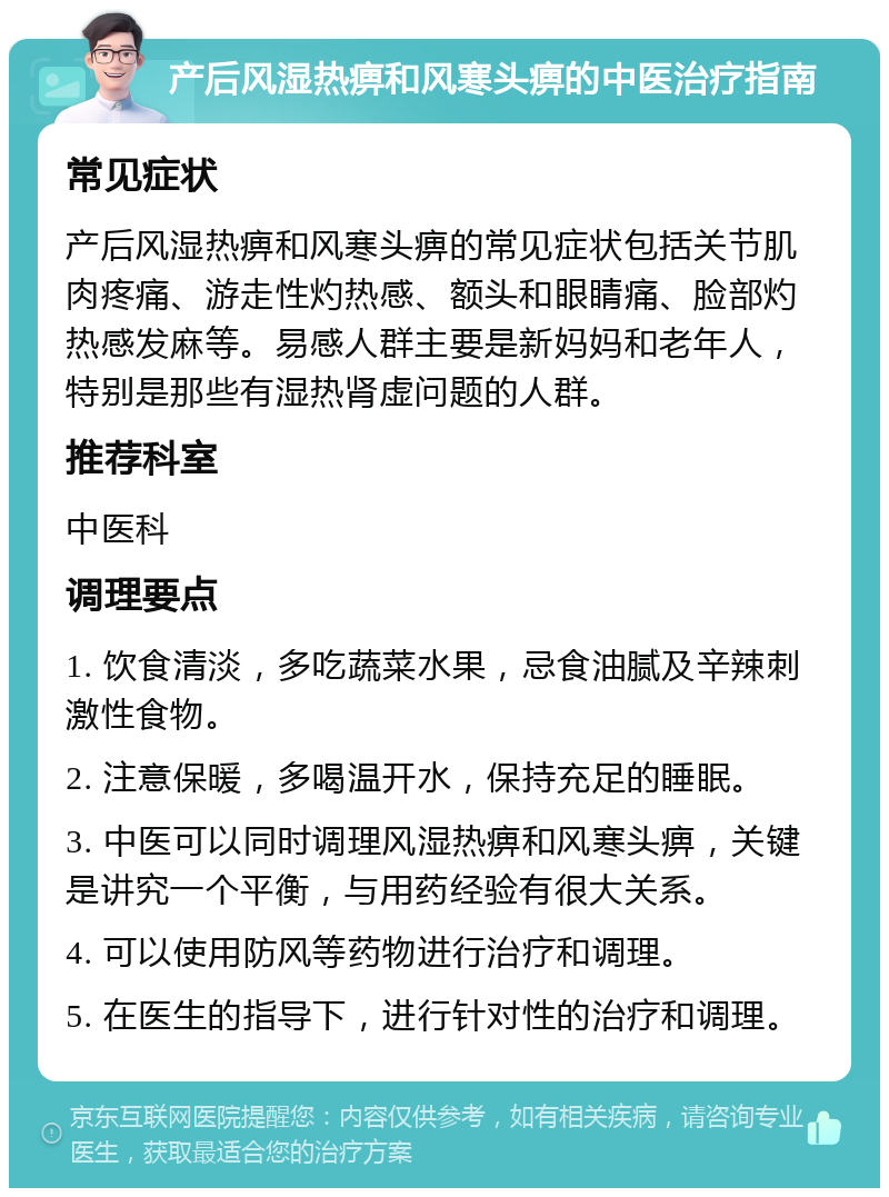 产后风湿热痹和风寒头痹的中医治疗指南 常见症状 产后风湿热痹和风寒头痹的常见症状包括关节肌肉疼痛、游走性灼热感、额头和眼睛痛、脸部灼热感发麻等。易感人群主要是新妈妈和老年人，特别是那些有湿热肾虚问题的人群。 推荐科室 中医科 调理要点 1. 饮食清淡，多吃蔬菜水果，忌食油腻及辛辣刺激性食物。 2. 注意保暖，多喝温开水，保持充足的睡眠。 3. 中医可以同时调理风湿热痹和风寒头痹，关键是讲究一个平衡，与用药经验有很大关系。 4. 可以使用防风等药物进行治疗和调理。 5. 在医生的指导下，进行针对性的治疗和调理。