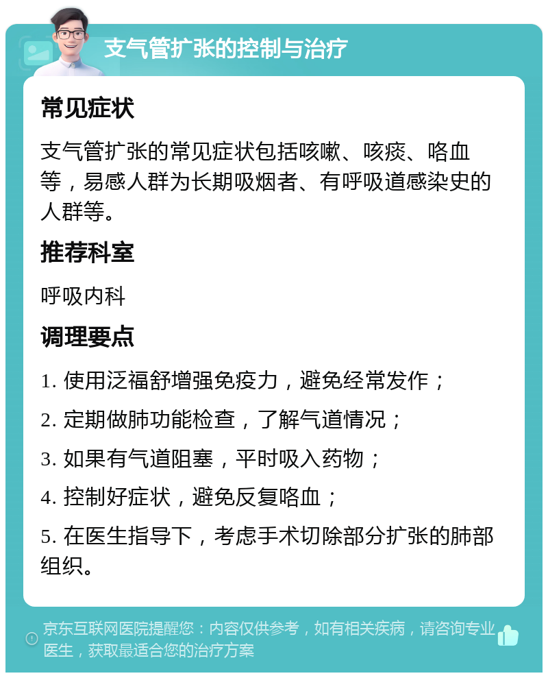 支气管扩张的控制与治疗 常见症状 支气管扩张的常见症状包括咳嗽、咳痰、咯血等，易感人群为长期吸烟者、有呼吸道感染史的人群等。 推荐科室 呼吸内科 调理要点 1. 使用泛福舒增强免疫力，避免经常发作； 2. 定期做肺功能检查，了解气道情况； 3. 如果有气道阻塞，平时吸入药物； 4. 控制好症状，避免反复咯血； 5. 在医生指导下，考虑手术切除部分扩张的肺部组织。