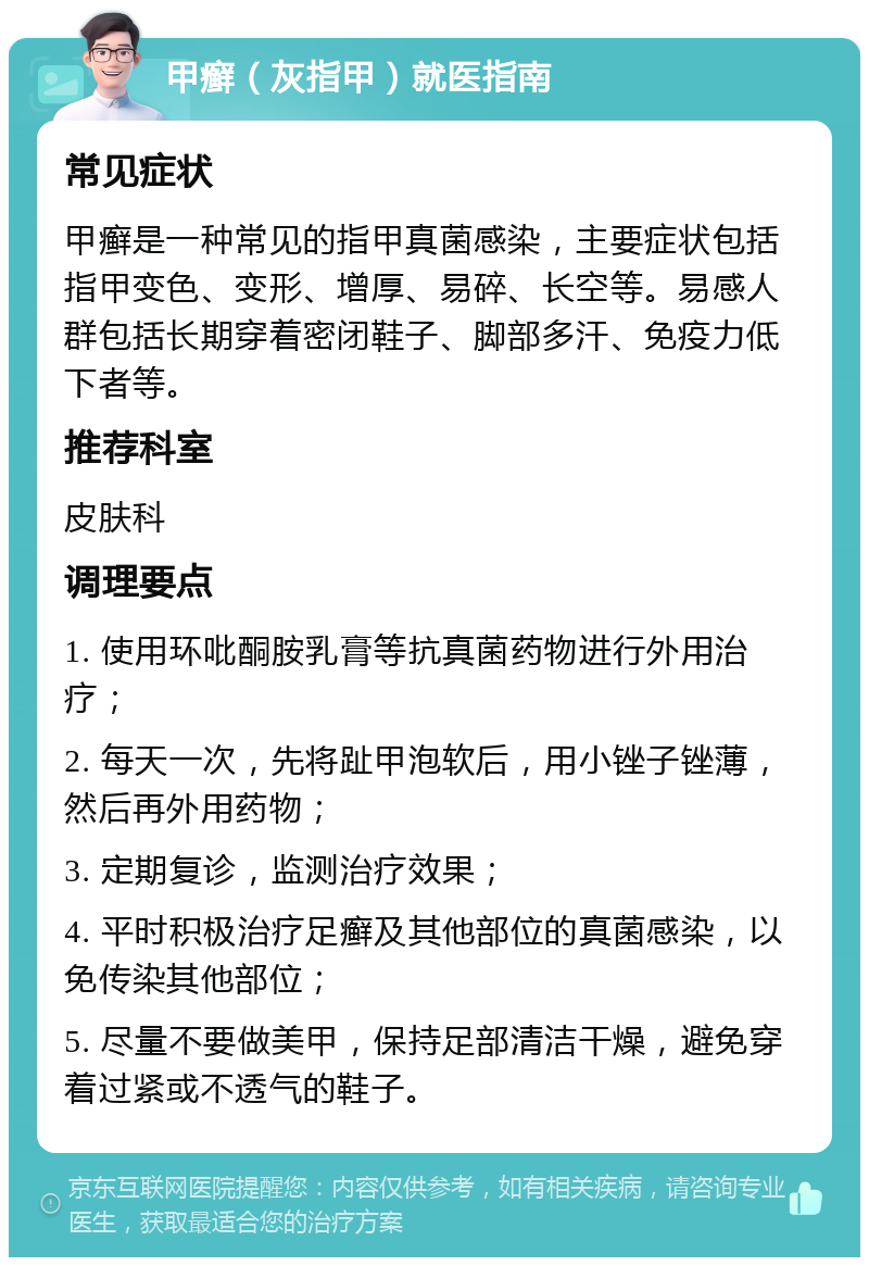 甲癣（灰指甲）就医指南 常见症状 甲癣是一种常见的指甲真菌感染，主要症状包括指甲变色、变形、增厚、易碎、长空等。易感人群包括长期穿着密闭鞋子、脚部多汗、免疫力低下者等。 推荐科室 皮肤科 调理要点 1. 使用环吡酮胺乳膏等抗真菌药物进行外用治疗； 2. 每天一次，先将趾甲泡软后，用小锉子锉薄，然后再外用药物； 3. 定期复诊，监测治疗效果； 4. 平时积极治疗足癣及其他部位的真菌感染，以免传染其他部位； 5. 尽量不要做美甲，保持足部清洁干燥，避免穿着过紧或不透气的鞋子。