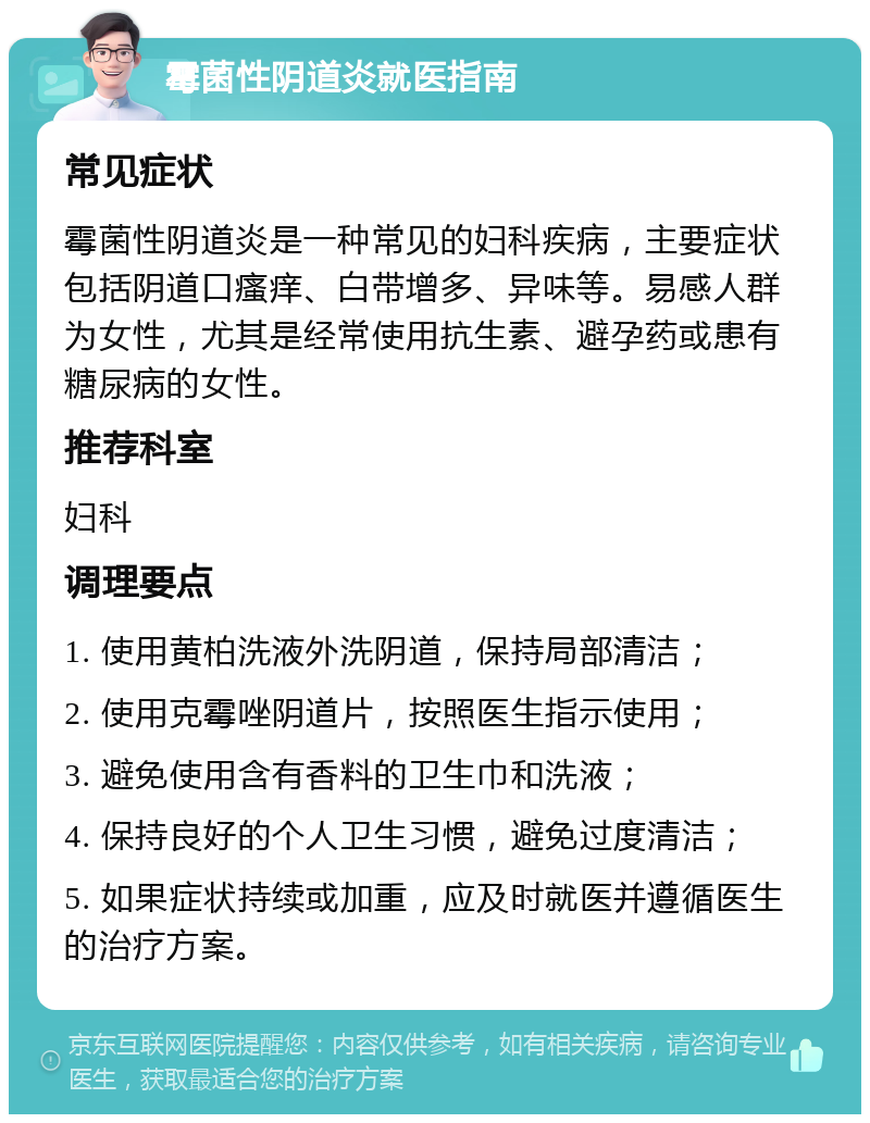 霉菌性阴道炎就医指南 常见症状 霉菌性阴道炎是一种常见的妇科疾病，主要症状包括阴道口瘙痒、白带增多、异味等。易感人群为女性，尤其是经常使用抗生素、避孕药或患有糖尿病的女性。 推荐科室 妇科 调理要点 1. 使用黄柏洗液外洗阴道，保持局部清洁； 2. 使用克霉唑阴道片，按照医生指示使用； 3. 避免使用含有香料的卫生巾和洗液； 4. 保持良好的个人卫生习惯，避免过度清洁； 5. 如果症状持续或加重，应及时就医并遵循医生的治疗方案。