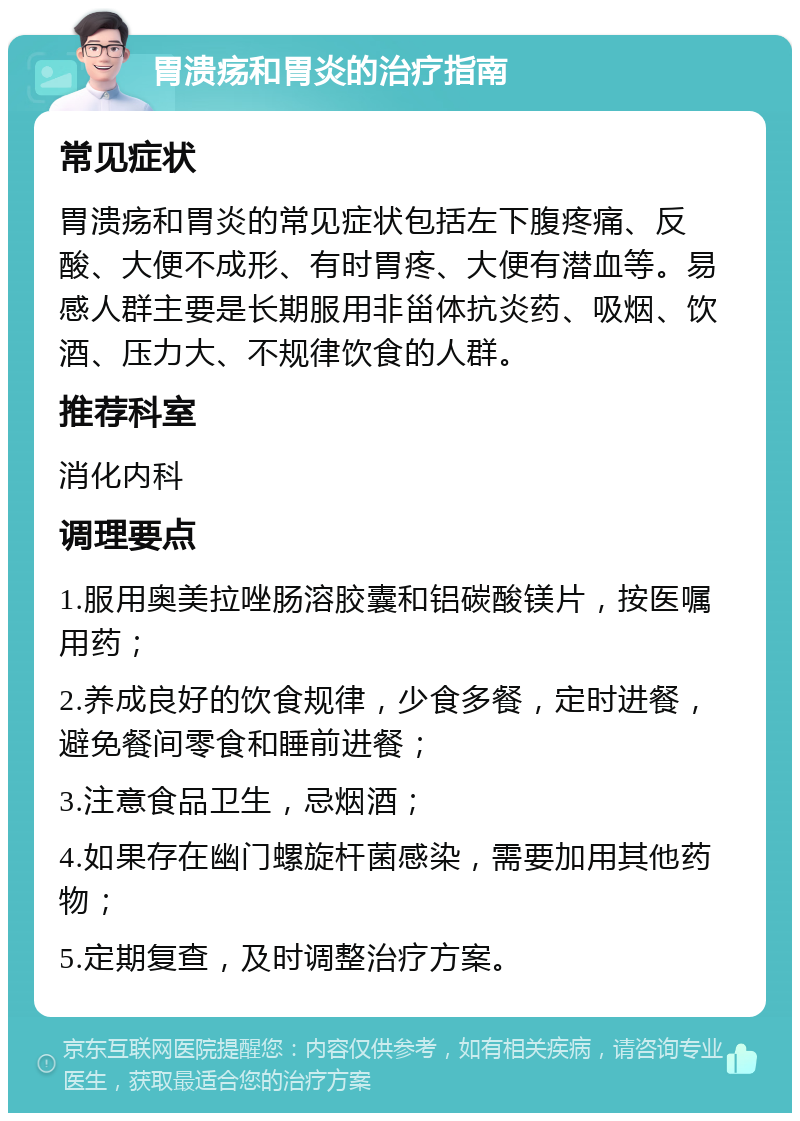 胃溃疡和胃炎的治疗指南 常见症状 胃溃疡和胃炎的常见症状包括左下腹疼痛、反酸、大便不成形、有时胃疼、大便有潜血等。易感人群主要是长期服用非甾体抗炎药、吸烟、饮酒、压力大、不规律饮食的人群。 推荐科室 消化内科 调理要点 1.服用奥美拉唑肠溶胶囊和铝碳酸镁片，按医嘱用药； 2.养成良好的饮食规律，少食多餐，定时进餐，避免餐间零食和睡前进餐； 3.注意食品卫生，忌烟酒； 4.如果存在幽门螺旋杆菌感染，需要加用其他药物； 5.定期复查，及时调整治疗方案。