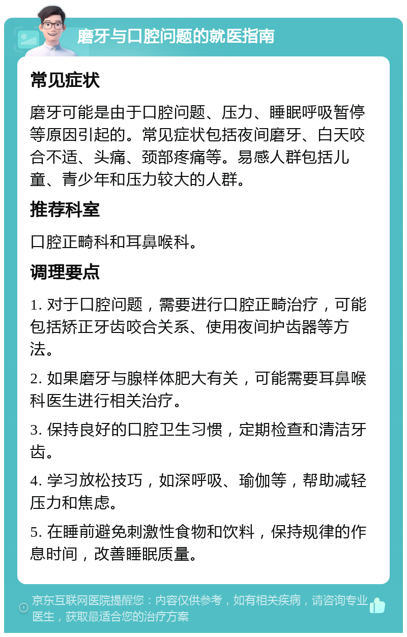 磨牙与口腔问题的就医指南 常见症状 磨牙可能是由于口腔问题、压力、睡眠呼吸暂停等原因引起的。常见症状包括夜间磨牙、白天咬合不适、头痛、颈部疼痛等。易感人群包括儿童、青少年和压力较大的人群。 推荐科室 口腔正畸科和耳鼻喉科。 调理要点 1. 对于口腔问题，需要进行口腔正畸治疗，可能包括矫正牙齿咬合关系、使用夜间护齿器等方法。 2. 如果磨牙与腺样体肥大有关，可能需要耳鼻喉科医生进行相关治疗。 3. 保持良好的口腔卫生习惯，定期检查和清洁牙齿。 4. 学习放松技巧，如深呼吸、瑜伽等，帮助减轻压力和焦虑。 5. 在睡前避免刺激性食物和饮料，保持规律的作息时间，改善睡眠质量。