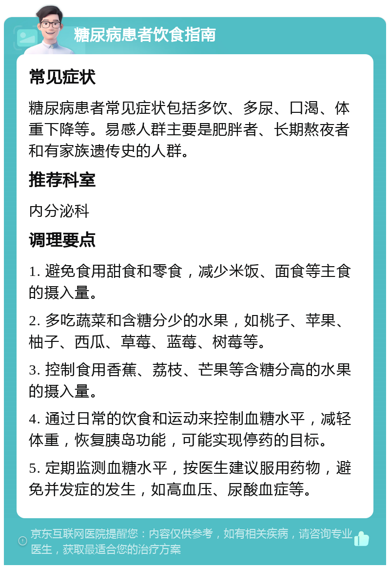 糖尿病患者饮食指南 常见症状 糖尿病患者常见症状包括多饮、多尿、口渴、体重下降等。易感人群主要是肥胖者、长期熬夜者和有家族遗传史的人群。 推荐科室 内分泌科 调理要点 1. 避免食用甜食和零食，减少米饭、面食等主食的摄入量。 2. 多吃蔬菜和含糖分少的水果，如桃子、苹果、柚子、西瓜、草莓、蓝莓、树莓等。 3. 控制食用香蕉、荔枝、芒果等含糖分高的水果的摄入量。 4. 通过日常的饮食和运动来控制血糖水平，减轻体重，恢复胰岛功能，可能实现停药的目标。 5. 定期监测血糖水平，按医生建议服用药物，避免并发症的发生，如高血压、尿酸血症等。