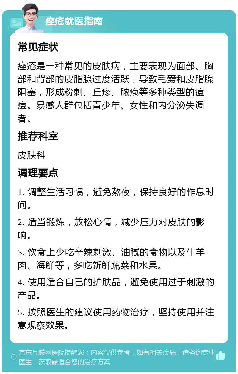 痤疮就医指南 常见症状 痤疮是一种常见的皮肤病，主要表现为面部、胸部和背部的皮脂腺过度活跃，导致毛囊和皮脂腺阻塞，形成粉刺、丘疹、脓疱等多种类型的痘痘。易感人群包括青少年、女性和内分泌失调者。 推荐科室 皮肤科 调理要点 1. 调整生活习惯，避免熬夜，保持良好的作息时间。 2. 适当锻炼，放松心情，减少压力对皮肤的影响。 3. 饮食上少吃辛辣刺激、油腻的食物以及牛羊肉、海鲜等，多吃新鲜蔬菜和水果。 4. 使用适合自己的护肤品，避免使用过于刺激的产品。 5. 按照医生的建议使用药物治疗，坚持使用并注意观察效果。