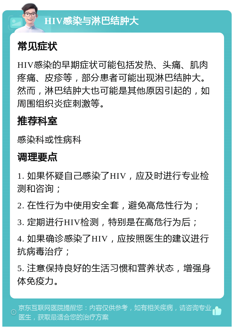 HIV感染与淋巴结肿大 常见症状 HIV感染的早期症状可能包括发热、头痛、肌肉疼痛、皮疹等，部分患者可能出现淋巴结肿大。然而，淋巴结肿大也可能是其他原因引起的，如周围组织炎症刺激等。 推荐科室 感染科或性病科 调理要点 1. 如果怀疑自己感染了HIV，应及时进行专业检测和咨询； 2. 在性行为中使用安全套，避免高危性行为； 3. 定期进行HIV检测，特别是在高危行为后； 4. 如果确诊感染了HIV，应按照医生的建议进行抗病毒治疗； 5. 注意保持良好的生活习惯和营养状态，增强身体免疫力。