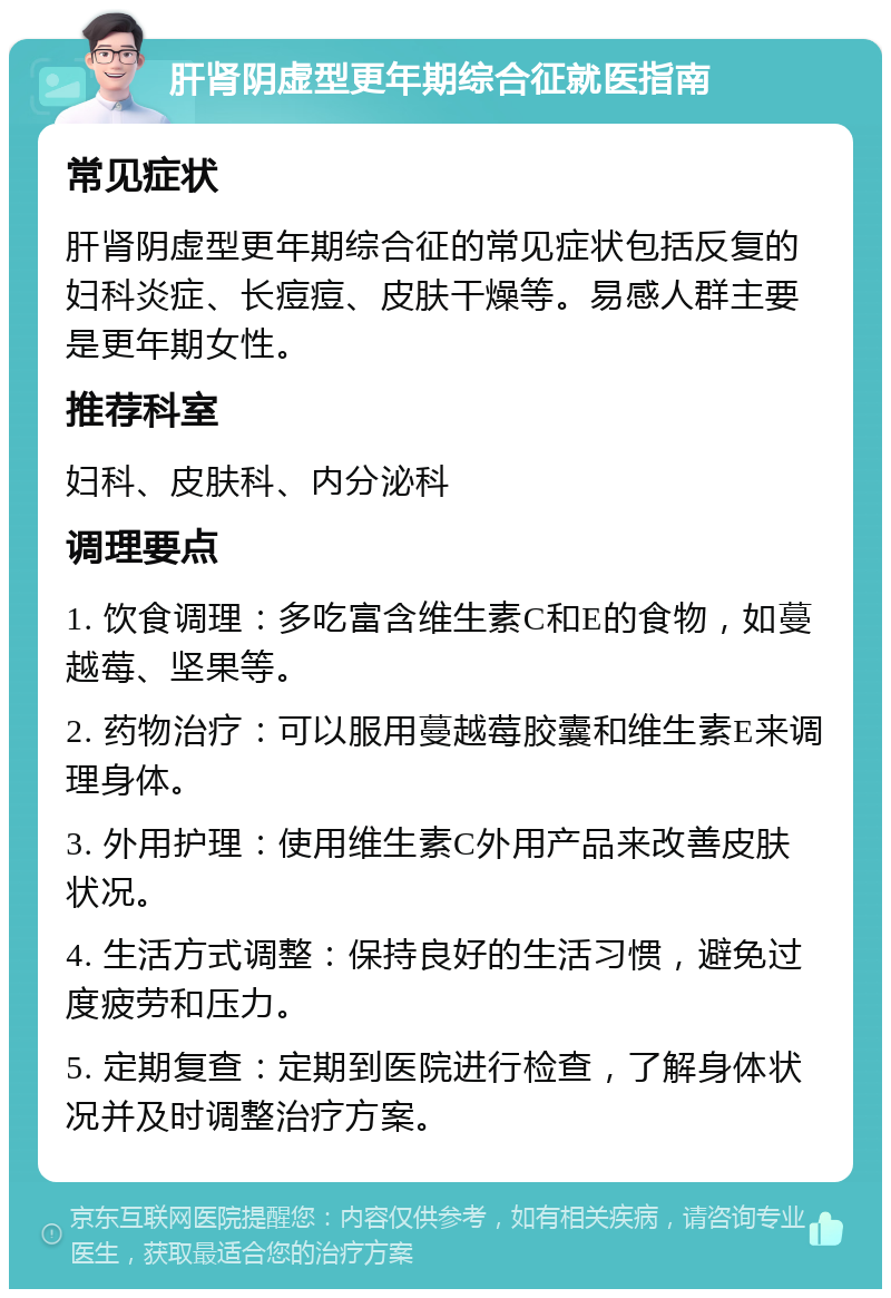 肝肾阴虚型更年期综合征就医指南 常见症状 肝肾阴虚型更年期综合征的常见症状包括反复的妇科炎症、长痘痘、皮肤干燥等。易感人群主要是更年期女性。 推荐科室 妇科、皮肤科、内分泌科 调理要点 1. 饮食调理：多吃富含维生素C和E的食物，如蔓越莓、坚果等。 2. 药物治疗：可以服用蔓越莓胶囊和维生素E来调理身体。 3. 外用护理：使用维生素C外用产品来改善皮肤状况。 4. 生活方式调整：保持良好的生活习惯，避免过度疲劳和压力。 5. 定期复查：定期到医院进行检查，了解身体状况并及时调整治疗方案。