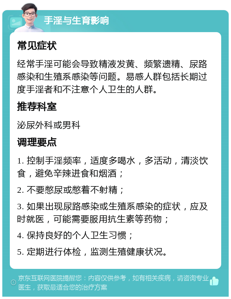 手淫与生育影响 常见症状 经常手淫可能会导致精液发黄、频繁遗精、尿路感染和生殖系感染等问题。易感人群包括长期过度手淫者和不注意个人卫生的人群。 推荐科室 泌尿外科或男科 调理要点 1. 控制手淫频率，适度多喝水，多活动，清淡饮食，避免辛辣进食和烟酒； 2. 不要憋尿或憋着不射精； 3. 如果出现尿路感染或生殖系感染的症状，应及时就医，可能需要服用抗生素等药物； 4. 保持良好的个人卫生习惯； 5. 定期进行体检，监测生殖健康状况。