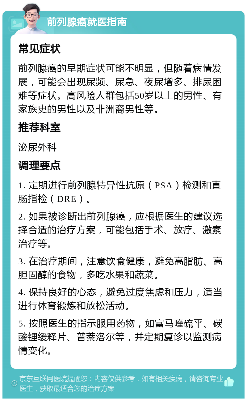 前列腺癌就医指南 常见症状 前列腺癌的早期症状可能不明显，但随着病情发展，可能会出现尿频、尿急、夜尿增多、排尿困难等症状。高风险人群包括50岁以上的男性、有家族史的男性以及非洲裔男性等。 推荐科室 泌尿外科 调理要点 1. 定期进行前列腺特异性抗原（PSA）检测和直肠指检（DRE）。 2. 如果被诊断出前列腺癌，应根据医生的建议选择合适的治疗方案，可能包括手术、放疗、激素治疗等。 3. 在治疗期间，注意饮食健康，避免高脂肪、高胆固醇的食物，多吃水果和蔬菜。 4. 保持良好的心态，避免过度焦虑和压力，适当进行体育锻炼和放松活动。 5. 按照医生的指示服用药物，如富马喹硫平、碳酸锂缓释片、普萘洛尔等，并定期复诊以监测病情变化。