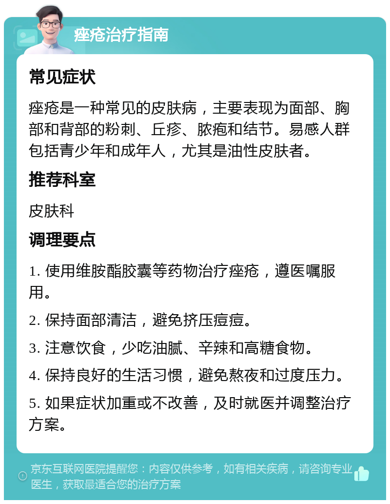 痤疮治疗指南 常见症状 痤疮是一种常见的皮肤病，主要表现为面部、胸部和背部的粉刺、丘疹、脓疱和结节。易感人群包括青少年和成年人，尤其是油性皮肤者。 推荐科室 皮肤科 调理要点 1. 使用维胺酯胶囊等药物治疗痤疮，遵医嘱服用。 2. 保持面部清洁，避免挤压痘痘。 3. 注意饮食，少吃油腻、辛辣和高糖食物。 4. 保持良好的生活习惯，避免熬夜和过度压力。 5. 如果症状加重或不改善，及时就医并调整治疗方案。