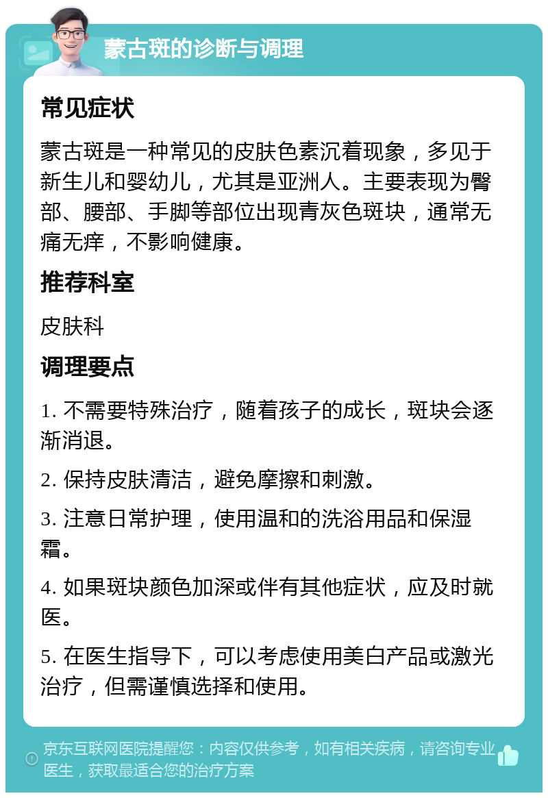 蒙古斑的诊断与调理 常见症状 蒙古斑是一种常见的皮肤色素沉着现象，多见于新生儿和婴幼儿，尤其是亚洲人。主要表现为臀部、腰部、手脚等部位出现青灰色斑块，通常无痛无痒，不影响健康。 推荐科室 皮肤科 调理要点 1. 不需要特殊治疗，随着孩子的成长，斑块会逐渐消退。 2. 保持皮肤清洁，避免摩擦和刺激。 3. 注意日常护理，使用温和的洗浴用品和保湿霜。 4. 如果斑块颜色加深或伴有其他症状，应及时就医。 5. 在医生指导下，可以考虑使用美白产品或激光治疗，但需谨慎选择和使用。