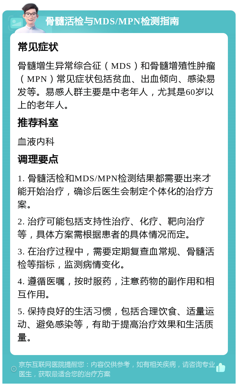 骨髓活检与MDS/MPN检测指南 常见症状 骨髓增生异常综合征（MDS）和骨髓增殖性肿瘤（MPN）常见症状包括贫血、出血倾向、感染易发等。易感人群主要是中老年人，尤其是60岁以上的老年人。 推荐科室 血液内科 调理要点 1. 骨髓活检和MDS/MPN检测结果都需要出来才能开始治疗，确诊后医生会制定个体化的治疗方案。 2. 治疗可能包括支持性治疗、化疗、靶向治疗等，具体方案需根据患者的具体情况而定。 3. 在治疗过程中，需要定期复查血常规、骨髓活检等指标，监测病情变化。 4. 遵循医嘱，按时服药，注意药物的副作用和相互作用。 5. 保持良好的生活习惯，包括合理饮食、适量运动、避免感染等，有助于提高治疗效果和生活质量。