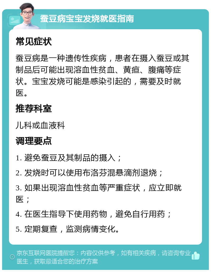 蚕豆病宝宝发烧就医指南 常见症状 蚕豆病是一种遗传性疾病，患者在摄入蚕豆或其制品后可能出现溶血性贫血、黄疸、腹痛等症状。宝宝发烧可能是感染引起的，需要及时就医。 推荐科室 儿科或血液科 调理要点 1. 避免蚕豆及其制品的摄入； 2. 发烧时可以使用布洛芬混悬滴剂退烧； 3. 如果出现溶血性贫血等严重症状，应立即就医； 4. 在医生指导下使用药物，避免自行用药； 5. 定期复查，监测病情变化。