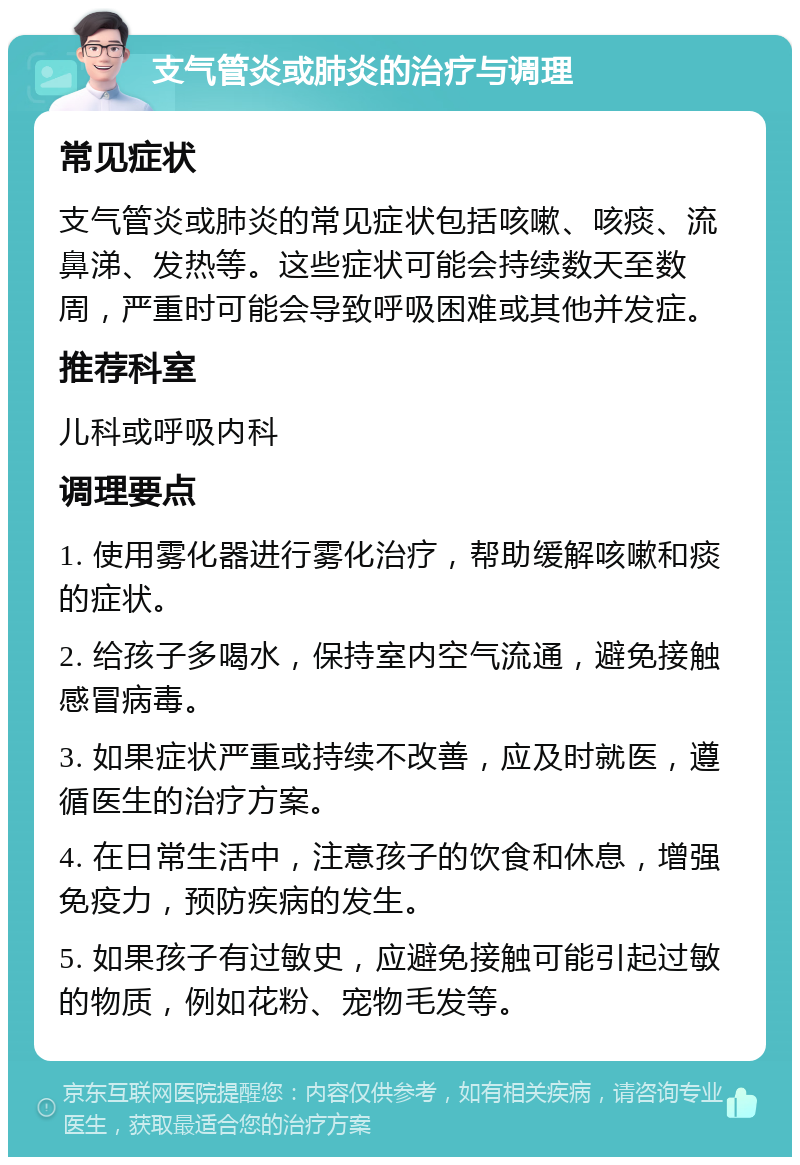 支气管炎或肺炎的治疗与调理 常见症状 支气管炎或肺炎的常见症状包括咳嗽、咳痰、流鼻涕、发热等。这些症状可能会持续数天至数周，严重时可能会导致呼吸困难或其他并发症。 推荐科室 儿科或呼吸内科 调理要点 1. 使用雾化器进行雾化治疗，帮助缓解咳嗽和痰的症状。 2. 给孩子多喝水，保持室内空气流通，避免接触感冒病毒。 3. 如果症状严重或持续不改善，应及时就医，遵循医生的治疗方案。 4. 在日常生活中，注意孩子的饮食和休息，增强免疫力，预防疾病的发生。 5. 如果孩子有过敏史，应避免接触可能引起过敏的物质，例如花粉、宠物毛发等。