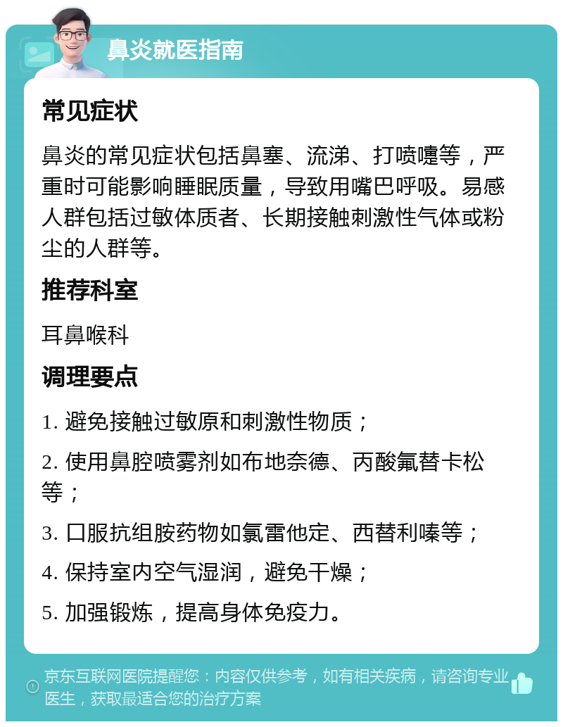 鼻炎就医指南 常见症状 鼻炎的常见症状包括鼻塞、流涕、打喷嚏等，严重时可能影响睡眠质量，导致用嘴巴呼吸。易感人群包括过敏体质者、长期接触刺激性气体或粉尘的人群等。 推荐科室 耳鼻喉科 调理要点 1. 避免接触过敏原和刺激性物质； 2. 使用鼻腔喷雾剂如布地奈德、丙酸氟替卡松等； 3. 口服抗组胺药物如氯雷他定、西替利嗪等； 4. 保持室内空气湿润，避免干燥； 5. 加强锻炼，提高身体免疫力。