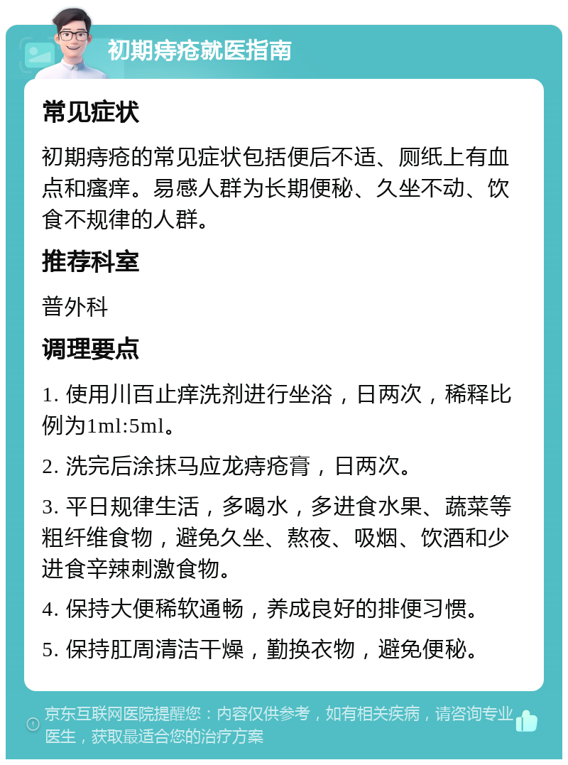 初期痔疮就医指南 常见症状 初期痔疮的常见症状包括便后不适、厕纸上有血点和瘙痒。易感人群为长期便秘、久坐不动、饮食不规律的人群。 推荐科室 普外科 调理要点 1. 使用川百止痒洗剂进行坐浴，日两次，稀释比例为1ml:5ml。 2. 洗完后涂抹马应龙痔疮膏，日两次。 3. 平日规律生活，多喝水，多进食水果、蔬菜等粗纤维食物，避免久坐、熬夜、吸烟、饮酒和少进食辛辣刺激食物。 4. 保持大便稀软通畅，养成良好的排便习惯。 5. 保持肛周清洁干燥，勤换衣物，避免便秘。