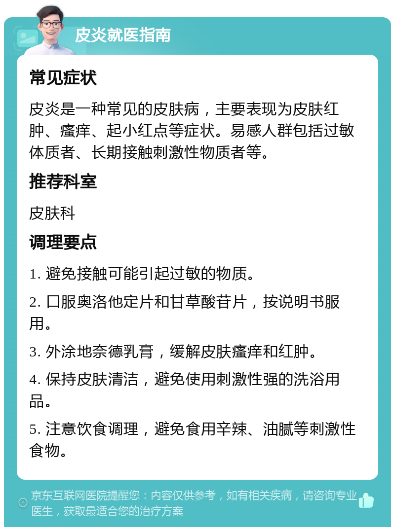 皮炎就医指南 常见症状 皮炎是一种常见的皮肤病，主要表现为皮肤红肿、瘙痒、起小红点等症状。易感人群包括过敏体质者、长期接触刺激性物质者等。 推荐科室 皮肤科 调理要点 1. 避免接触可能引起过敏的物质。 2. 口服奥洛他定片和甘草酸苷片，按说明书服用。 3. 外涂地奈德乳膏，缓解皮肤瘙痒和红肿。 4. 保持皮肤清洁，避免使用刺激性强的洗浴用品。 5. 注意饮食调理，避免食用辛辣、油腻等刺激性食物。