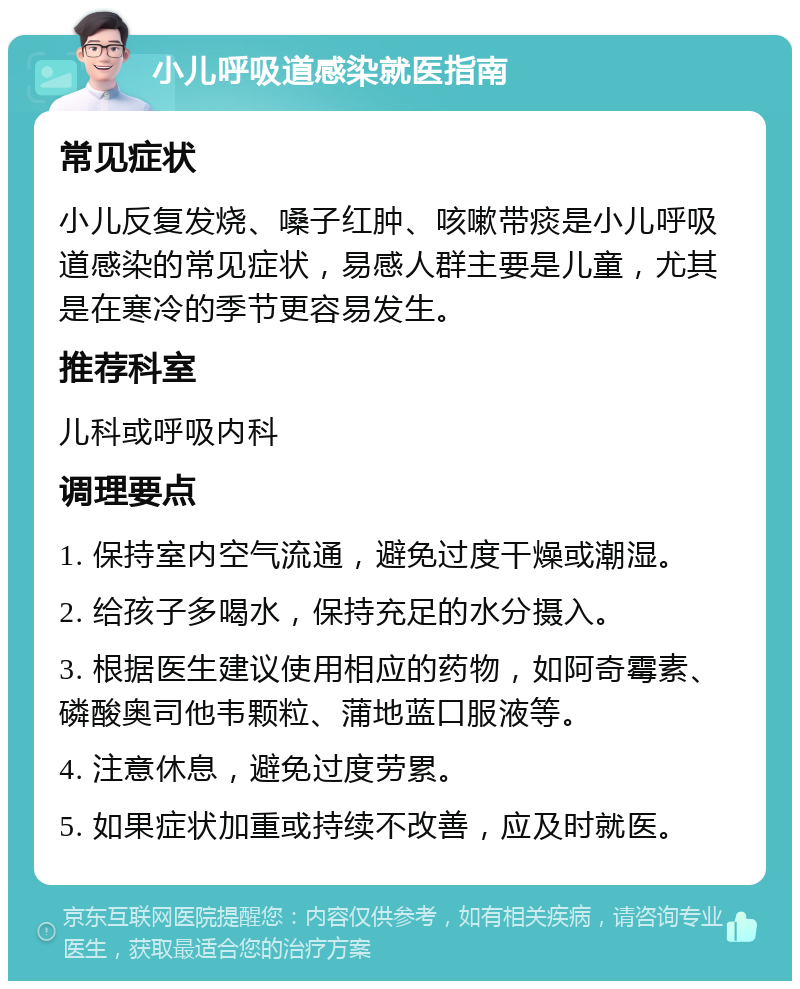 小儿呼吸道感染就医指南 常见症状 小儿反复发烧、嗓子红肿、咳嗽带痰是小儿呼吸道感染的常见症状，易感人群主要是儿童，尤其是在寒冷的季节更容易发生。 推荐科室 儿科或呼吸内科 调理要点 1. 保持室内空气流通，避免过度干燥或潮湿。 2. 给孩子多喝水，保持充足的水分摄入。 3. 根据医生建议使用相应的药物，如阿奇霉素、磷酸奥司他韦颗粒、蒲地蓝口服液等。 4. 注意休息，避免过度劳累。 5. 如果症状加重或持续不改善，应及时就医。