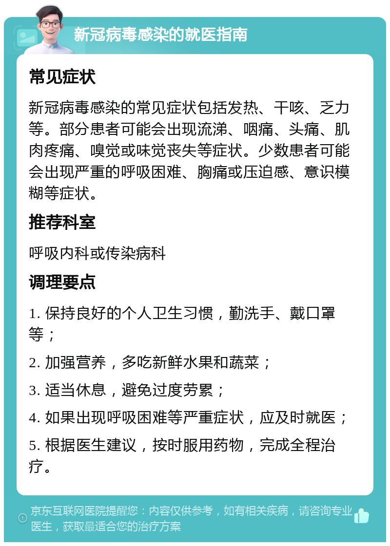 新冠病毒感染的就医指南 常见症状 新冠病毒感染的常见症状包括发热、干咳、乏力等。部分患者可能会出现流涕、咽痛、头痛、肌肉疼痛、嗅觉或味觉丧失等症状。少数患者可能会出现严重的呼吸困难、胸痛或压迫感、意识模糊等症状。 推荐科室 呼吸内科或传染病科 调理要点 1. 保持良好的个人卫生习惯，勤洗手、戴口罩等； 2. 加强营养，多吃新鲜水果和蔬菜； 3. 适当休息，避免过度劳累； 4. 如果出现呼吸困难等严重症状，应及时就医； 5. 根据医生建议，按时服用药物，完成全程治疗。