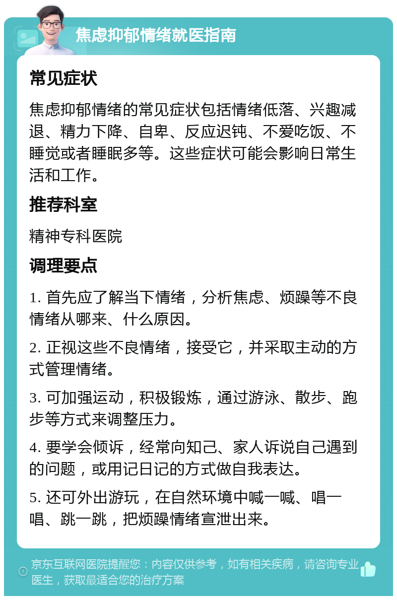 焦虑抑郁情绪就医指南 常见症状 焦虑抑郁情绪的常见症状包括情绪低落、兴趣减退、精力下降、自卑、反应迟钝、不爱吃饭、不睡觉或者睡眠多等。这些症状可能会影响日常生活和工作。 推荐科室 精神专科医院 调理要点 1. 首先应了解当下情绪，分析焦虑、烦躁等不良情绪从哪来、什么原因。 2. 正视这些不良情绪，接受它，并采取主动的方式管理情绪。 3. 可加强运动，积极锻炼，通过游泳、散步、跑步等方式来调整压力。 4. 要学会倾诉，经常向知己、家人诉说自己遇到的问题，或用记日记的方式做自我表达。 5. 还可外出游玩，在自然环境中喊一喊、唱一唱、跳一跳，把烦躁情绪宣泄出来。